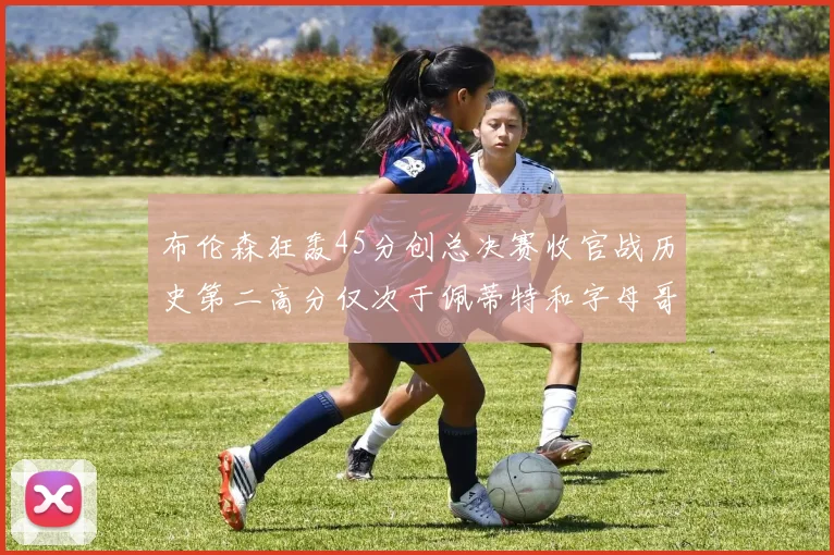 布伦森狂轰45分创总决赛收官战历史第二高分仅次于佩蒂特和字母哥